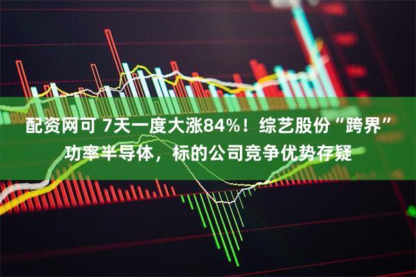 配资网可 7天一度大涨84%！综艺股份“跨界”功率半导体，标的公司竞争优势存疑